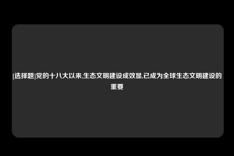 [选择题]党的十八大以来,生态文明建设成效显,已成为全球生态文明建设的重要