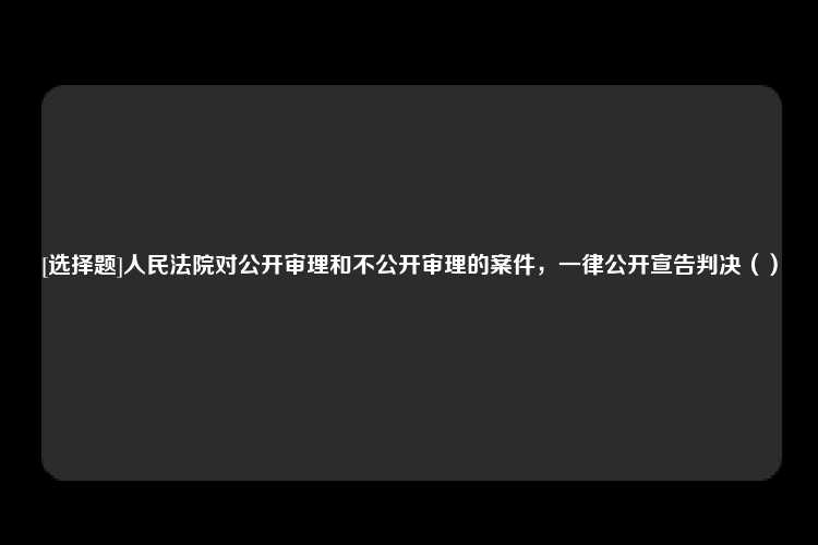 [选择题]人民法院对公开审理和不公开审理的案件，一律公开宣告判决（）