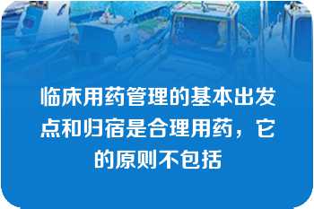 临床用药管理的基本出发点和归宿是合理用药，它的原则不包括