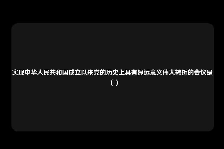 实现中华人民共和国成立以来党的历史上具有深远意义伟大转折的会议是（）