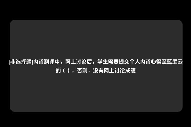 [非选择题]内省测评中，网上讨论后，学生需要提交个人内省心得至蓝墨云的（），否则，没有网上讨论成绩