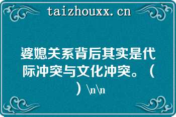 婆媳关系背后其实是代际冲突与文化冲突。（）\n\n