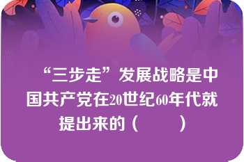 “三步走”发展战略是中国共产党在20世纪60年代就提出来的（　　）