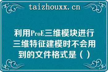 利用ProE三维模块进行三维特征建模时不会用到的文件格式是（）