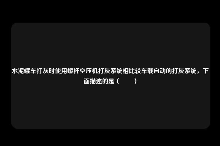 水泥罐车打灰时使用螺杆空压机打灰系统相比较车载自动的打灰系统，下面描述的是（　　）