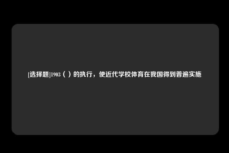 [选择题]1903（）的执行，使近代学校体育在我国得到普遍实施