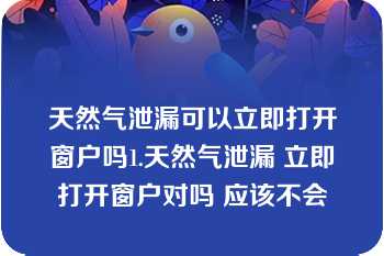 天然气泄漏可以立即打开窗户吗1.天然气泄漏 立即打开窗户对吗 应该不会