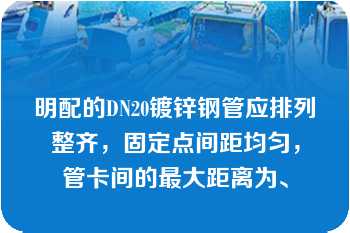 明配的DN20镀锌钢管应排列整齐，固定点间距均匀，管卡间的最大距离为、