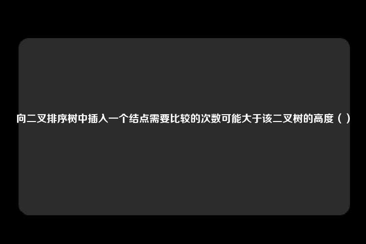 向二叉排序树中插入一个结点需要比较的次数可能大于该二叉树的高度（）