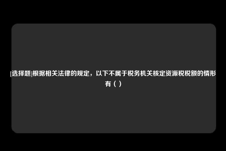 [选择题]根据相关法律的规定，以下不属于税务机关核定资源税税额的情形有（）