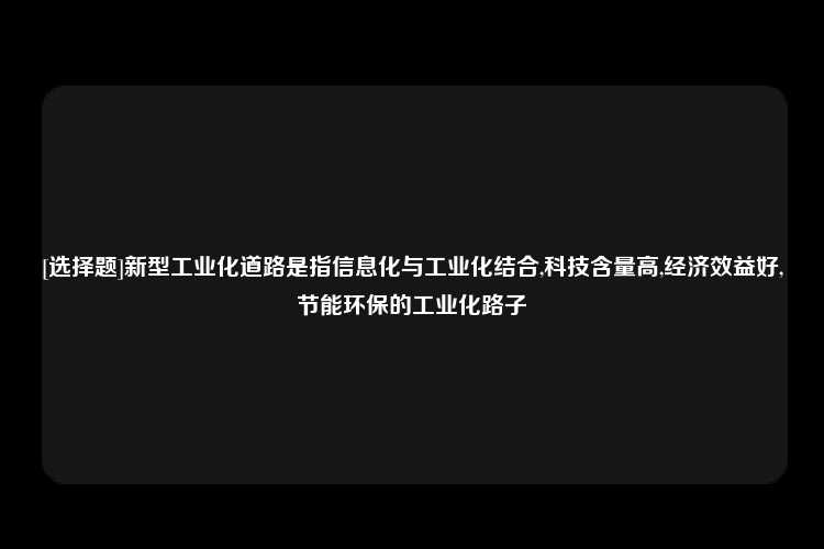 [选择题]新型工业化道路是指信息化与工业化结合,科技含量高,经济效益好,节能环保的工业化路子