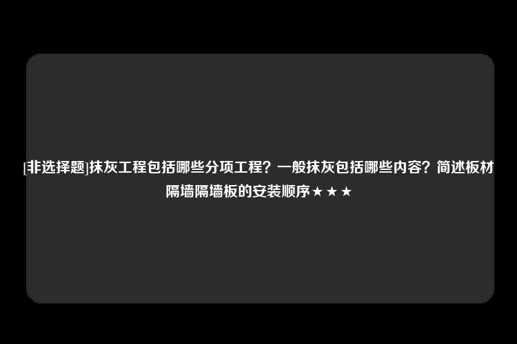 [非选择题]抹灰工程包括哪些分项工程？一般抹灰包括哪些内容？简述板材隔墙隔墙板的安装顺序★★★