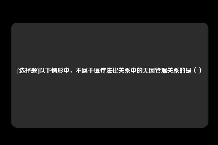 [选择题]以下情形中，不属于医疗法律关系中的无因管理关系的是（）