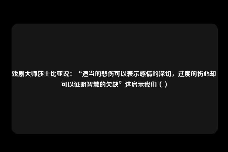 戏剧大师莎士比亚说：“适当的悲伤可以表示感情的深切，过度的伤心却可以证明智慧的欠缺”这启示我们（）