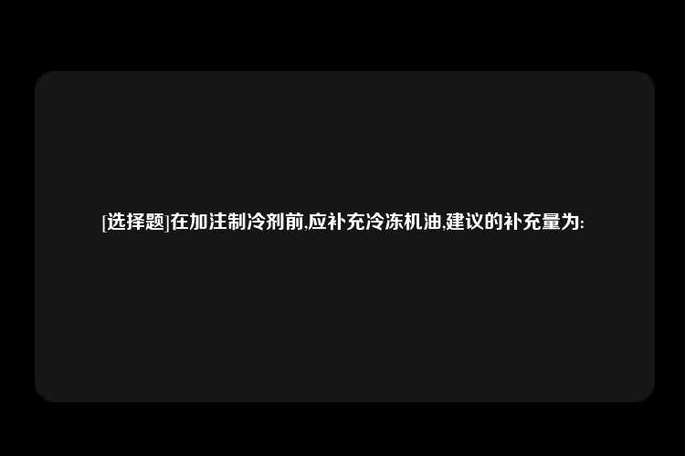 [选择题]在加注制冷剂前,应补充冷冻机油,建议的补充量为: