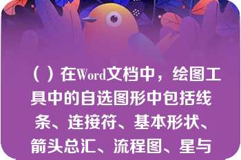 （）在Word文档中，绘图工具中的自选图形中包括线条、连接符、基本形状、箭头总汇、流程图、星与旗帜等