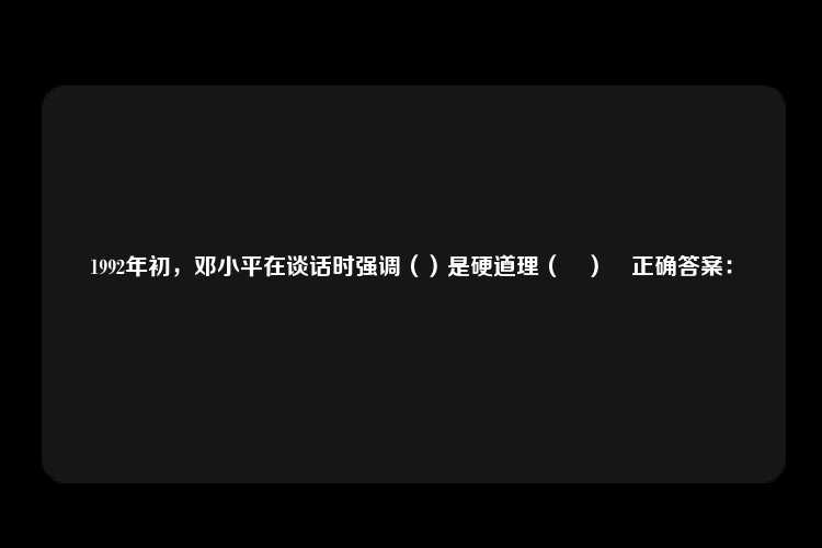 1992年初，邓小平在谈话时强调（）是硬道理（	）	正确答案：