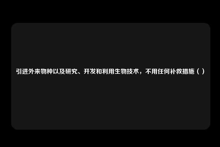 引进外来物种以及研究、开发和利用生物技术，不用任何补救措施（）