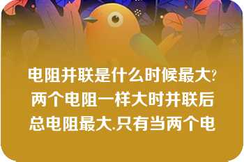 电阻并联是什么时候最大?两个电阻一样大时并联后总电阻最大.只有当两个电