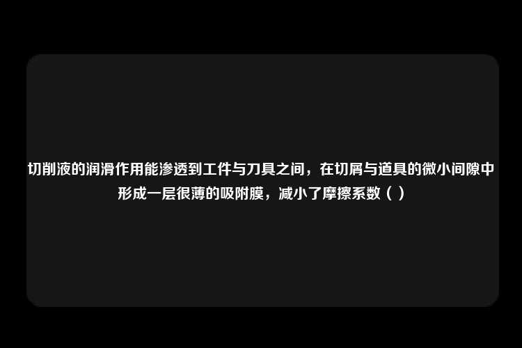 切削液的润滑作用能渗透到工件与刀具之间，在切屑与道具的微小间隙中形成一层很薄的吸附膜，减小了摩擦系数（）