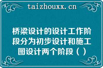 桥梁设计的设计工作阶段分为初步设计和施工图设计两个阶段（）