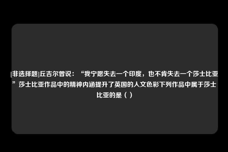 [非选择题]丘吉尔曾说：“我宁愿失去一个印度，也不肯失去一个莎士比亚”莎士比亚作品中的精神内涵提升了英国的人文色彩下列作品中属于莎士比亚的是（）