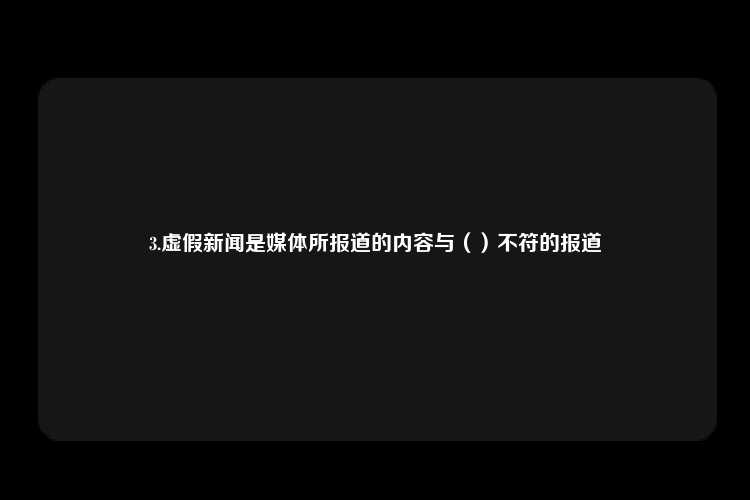 3.虚假新闻是媒体所报道的内容与（）不符的报道