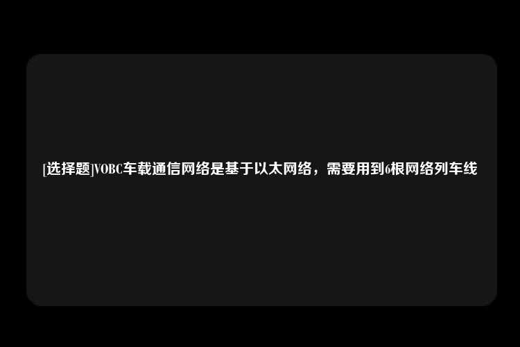 [选择题]VOBC车载通信网络是基于以太网络，需要用到6根网络列车线