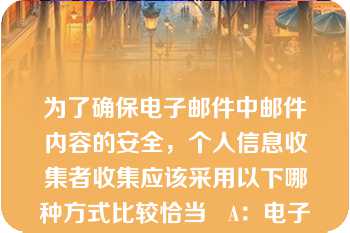 为了确保电子邮件中邮件内容的安全，个人信息收集者收集应该采用以下哪种方式比较恰当   A：电子邮件发送时要加密，并注意不要错发  B：电子邮件不需要加密码  C：只要向接收者正常发送就可以了  D：使用移动终端发送邮件  