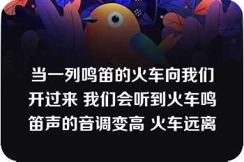 当一列鸣笛的火车向我们开过来 我们会听到火车鸣笛声的音调变高 火车远离