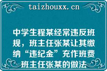 中学生程某经常违反班规，班主任张某让其缴纳“违纪金”充作班费班主任张某的做法