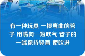 有一种玩具 一根弯曲的管子 用嘴向一短吹气 管子的一端保持竖直 使吹进