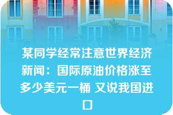 某同学经常注意世界经济新闻：国际原油价格涨至多少美元一桶 又说我国进口