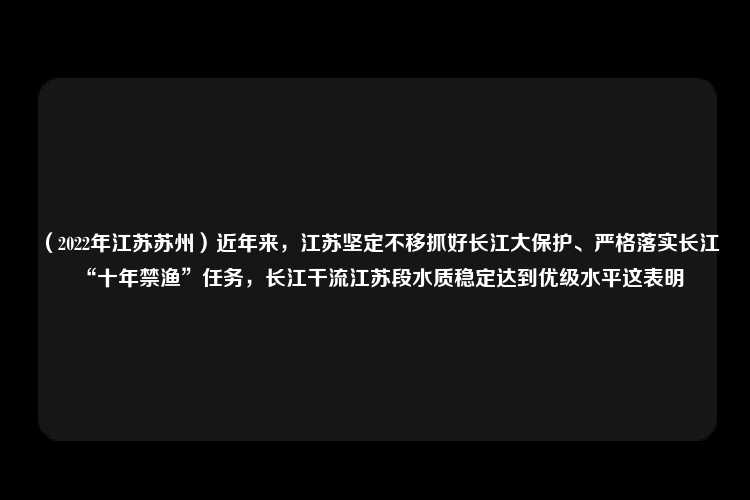 （2022年江苏苏州）近年来，江苏坚定不移抓好长江大保护、严格落实长江“十年禁渔”任务，长江干流江苏段水质稳定达到优级水平这表明