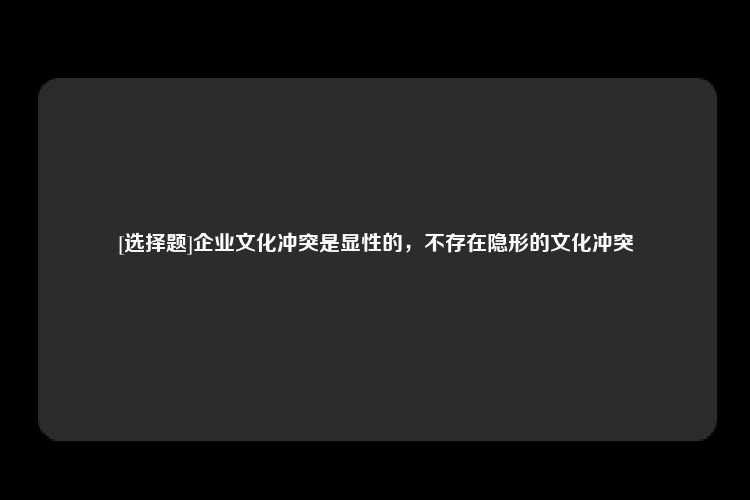 [选择题]企业文化冲突是显性的，不存在隐形的文化冲突