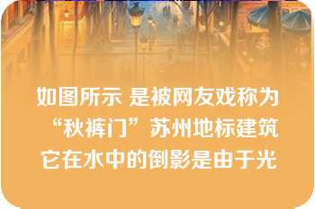 如图所示 是被网友戏称为“秋裤门”苏州地标建筑 它在水中的倒影是由于光