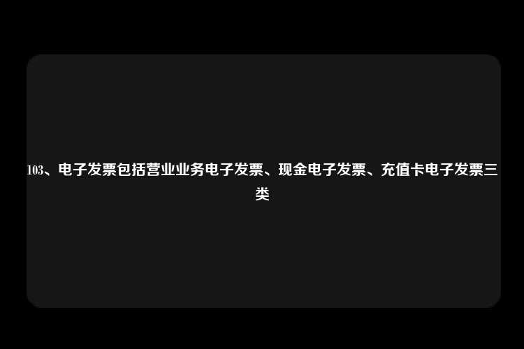 103、电子发票包括营业业务电子发票、现金电子发票、充值卡电子发票三类