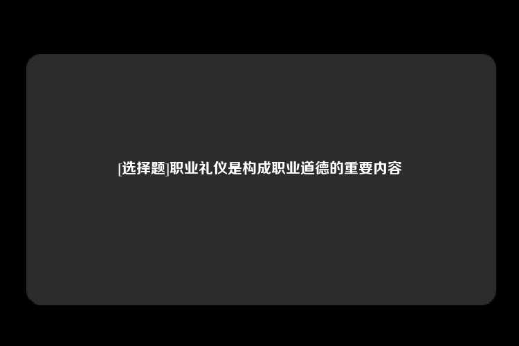 [选择题]职业礼仪是构成职业道德的重要内容