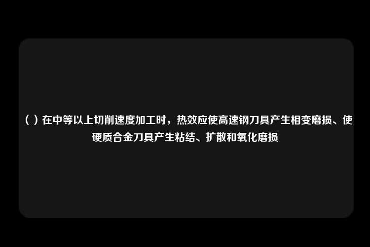 （）在中等以上切削速度加工时，热效应使高速钢刀具产生相变磨损、使硬质合金刀具产生粘结、扩散和氧化磨损