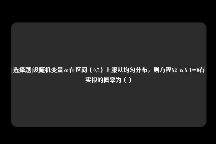 [选择题]设随机变量α在区间（0,7）上服从均匀分布，则方程X2 αX 1=0有实根的概率为（）