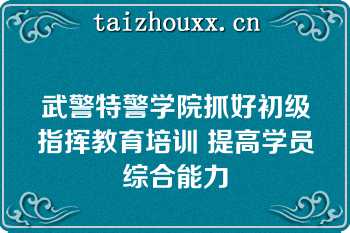 武警特警学院抓好初级指挥教育培训 提高学员综合能力