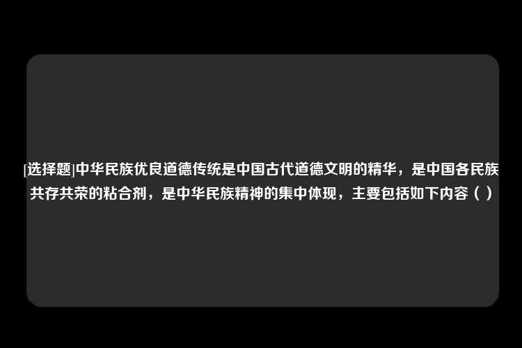 [选择题]中华民族优良道德传统是中国古代道德文明的精华，是中国各民族共存共荣的粘合剂，是中华民族精神的集中体现，主要包括如下内容（）