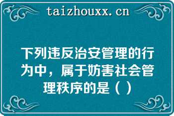 下列违反治安管理的行为中，属于妨害社会管理秩序的是（）