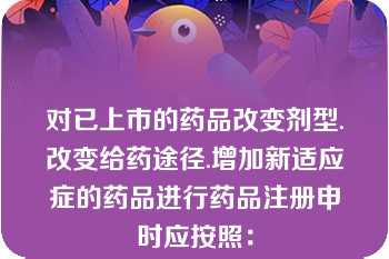 对已上市的药品改变剂型.改变给药途径.增加新适应症的药品进行药品注册申时应按照：