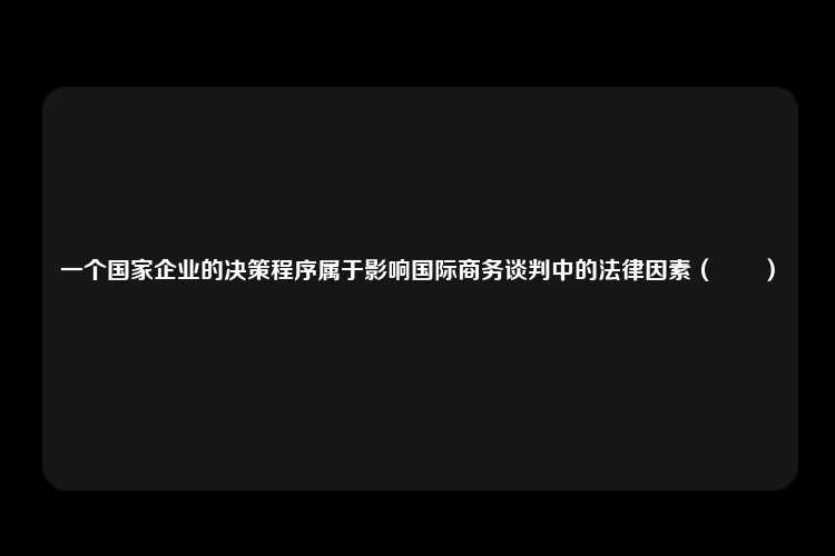 一个国家企业的决策程序属于影响国际商务谈判中的法律因素（　　）