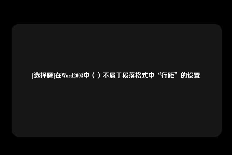 [选择题]在Word2003中（）不属于段落格式中“行距”的设置