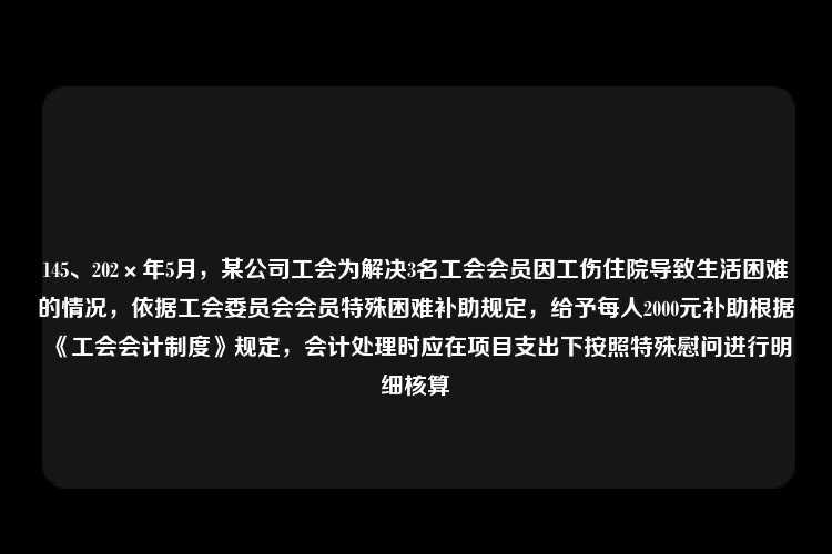 145、202×年5月，某公司工会为解决3名工会会员因工伤住院导致生活困难的情况，依据工会委员会会员特殊困难补助规定，给予每人2000元补助根据《工会会计制度》规定，会计处理时应在项目支出下按照特殊慰问进行明细核算