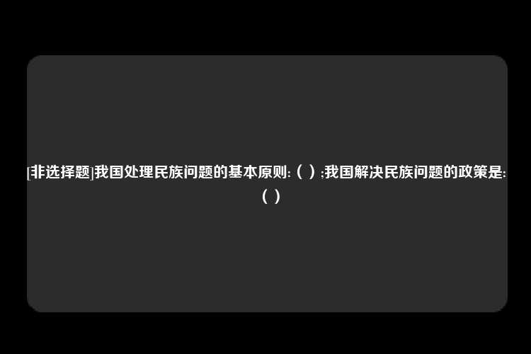 [非选择题]我国处理民族问题的基本原则:（）;我国解决民族问题的政策是:（）