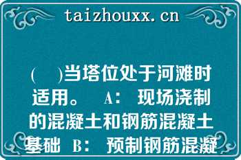 (    )当塔位处于河滩时适用。   A： 现场浇制的混凝土和钢筋混凝土基础  B： 预制钢筋混凝土基础  C：金属基础  D： 灌注桩式基础  