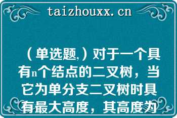 （单选题,）对于一个具有n个结点的二叉树，当它为单分支二叉树时具有最大高度，其高度为（）